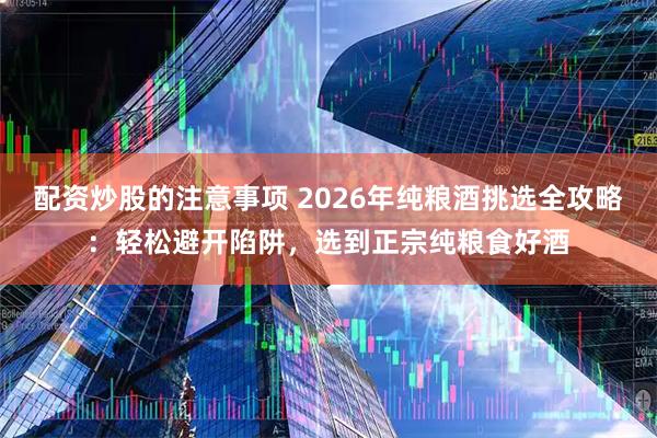 配资炒股的注意事项 2026年纯粮酒挑选全攻略：轻松避开陷阱，选到正宗纯粮食好酒