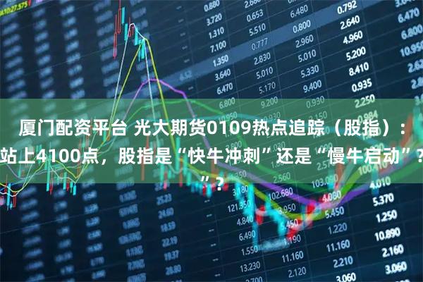 厦门配资平台 光大期货0109热点追踪（股指）：站上4100点，股指是“快牛冲刺”还是“慢牛启动”？