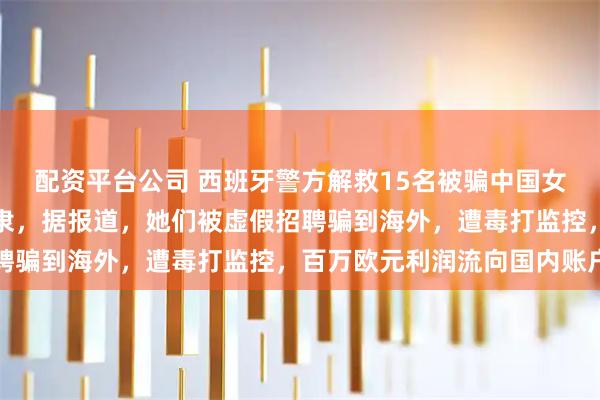 配资平台公司 西班牙警方解救15名被骗中国女性，她们的生活如同奴隶，据报道，她们被虚假招聘骗到海外，遭毒打监控，百万欧元利润流向国内账户