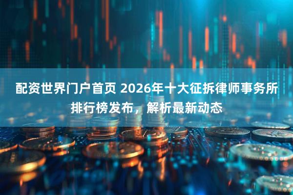 配资世界门户首页 2026年十大征拆律师事务所排行榜发布，解析最新动态