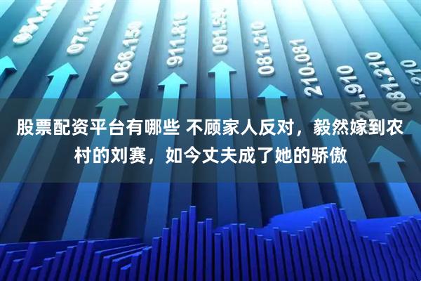 股票配资平台有哪些 不顾家人反对，毅然嫁到农村的刘赛，如今丈夫成了她的骄傲